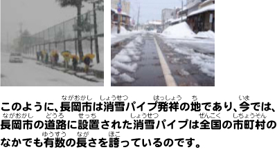 このように、長岡市は消雪パイプ発祥の地であり、今では、長岡市の道路に設置された消雪パイプは全国の市町村のなかでも有数の長さを誇っているのです。