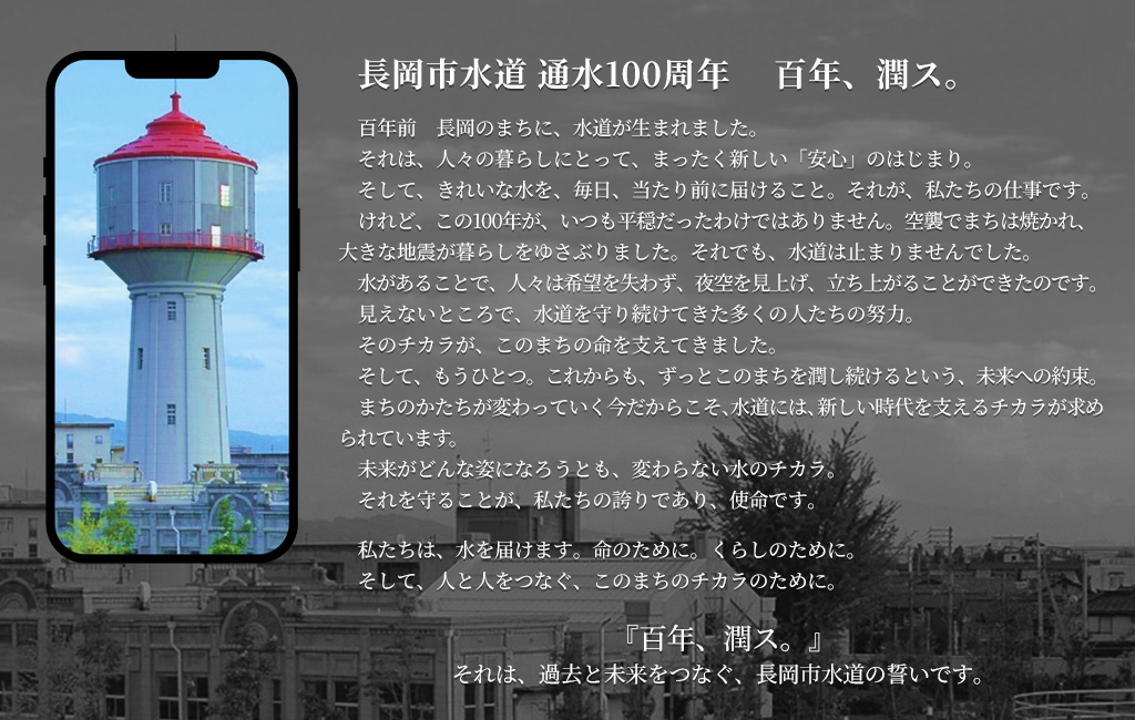 【画像】長岡市水道 通水100周年 　百年、潤ス。百年前 長岡のまちに、水道が生まれました。それは、人々の暮らしにとって、まったく新しい「安心」のはじまり。そして、きれいな水を、毎日、当たり前に届けること。それが、私たちの仕事です。けれど、この100年が、いつも平穏だったわけではありません。空襲でまちは焼かれ、大きな地震が暮らしをゆさぶりました。それでも、水道は止まりませんでした。水があることで、人々は希望を失わず、夜空を見上げ、立ち上がることができたのです。見えないところで、水道を守り続けてきた多くの人たちの努力。そのチカラが、このまちの命を支えてきました。そして、もうひとつ。これからも、ずっとこのまちを潤し続けるという、未来への約束。まちのかたちが変わっていく今だからこそ、水道には、新しい時代を支えるチカラが求められています。未来がどんな姿になろうとも、変わらない水のチカラ。それを守ることが、私たちの誇りであり、使命です。私たちは、水を届けます。命のために。くらしのために。そして、人と人をつなぐ、このまちのチカラのために。『百年、潤ス。』それは、過去と未来をつなぐ、長岡水道の誓いです。