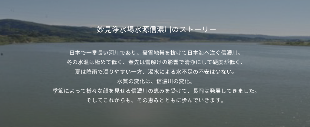 妙見浄水場水源信濃川のストーリー 日本で一番長い河川であり、豪雪地帯を抜けて日本海へ注ぐ信濃川。冬の水温は極めて低く、春先は雪解けの影響で清浄にして硬度が低く、夏は降雨で濁りやすい一方、渇水による水不足の不安は少ない。水質の変化は、信濃川の変化。季節によって様々な顔を見せる信濃川の恵みを受けて、長岡は発展してきました。そしてこれからも、その恵みとともに歩んでいきます。