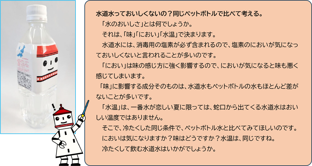 水道水っておいしくないの？同じペットボトルで比べて考える。「水のおいしさ」とは何でしょうか。それは、「味」「におい」「水温」で決まります。水道水には、消毒用の塩素が必ず含まれるので、塩素のにおいが気になっておいしくないと言われることが多いのです。「におい」は味の感じ方に強く影響するので、においが気になると味も悪く感じてしまいます。　「味」に影響する成分そのものは、水道水もペットボトルの水もほとんど差がないことが多いです。「水温」は、一番水が恋しい夏に限っては、蛇口から出てくる水道水はおいしい温度ではありません。そこで、冷たくした同じ条件で、ペットボトル水と比べてみてほしいのです。においは気になりますか？味はどうですか？水温は、同じですね。冷たくして飲む水道水はいかがでしょうか。